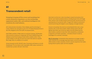 Transcendent retail
61
Shopping is leaping off the screen and morphing into
a more immersive experience, as voice technology,
augmented reality (AR), and artificial intelligence (AI)
transform the retail industry.
AR’s retail potential is boundless. China’s Alibaba used the technology to
create a Pokémon Go-style game as part of its 11:11 Global Shopping Festival in
late 2016, designed to drive foot traffic into physical stores.
Heidi O’Neill, president of Nike’s direct-to-consumer business, told Recode’s
Code Commerce conference in September 2017 that its SNKRS AR app was
helping to prevent bots buying up limited-edition sneakers online. To buy
certain sneakers via the app, the user has to point their phone at a specific
Nike image, either on a website or on a poster.
Amazon also got into AR in fall 2017, when it launched an AR feature on its iOS
shopping app. The new feature, built using Apple’s ARKit, allows customers to
visualize how a product will look in their home.
Voice tech is on the rise in retail. According to research and advisory firm
Gartner, room-based screenless devices, including Amazon Echo and Google
Home, will be in over 10 million homes by the end of 2017, and will account for
a growing share of commercial traffic. In August 2017, Walmart announced it
would be partnering with Google for voice shopping, via Google Assistant.
Amazon is innovating in this area too, by launching the Echo Look, a voice
assistant with a screen that includes a depth-sensing camera with LED
lighting. Style Check, part of the new range of services offered with the
device, allows a customer to have their outfit evaluated by a combination
of algorithms and fashion specialists—and allows Amazon to build up
knowledge of its customers’ wardrobes.
Why it’s interesting: A streamlined online experience is no longer enough in
retail. Customers are increasingly expecting retailers to link the online and
offline worlds to create a seamless, intuitive customer experience that makes
buying products quicker, easier and more enjoyable.
THE FUTURE 100RETAIL 125
 