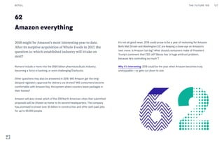62
Amazon everything
It’s not all good news. 2018 could prove to be a year of reckoning for Amazon.
Both Wall Street and Washington DC are keeping a close eye on Amazon’s
next move. Is Amazon too big? What should consumers make of President
Trump’s comment that CEO Jeff Bezos has “a huge antitrust problem,
because he’s controlling so much”?
Why it’s interesting: 2018 could be the year when Amazon becomes truly
unstoppable—or gets cut down to size.
2018 might be Amazon’s most interesting year to date.
After its surprise acquisition of Whole Foods in 2017, the
question is: which established industry will it take on
next?
Rumors include a move into the $560 billion pharmaceuticals industry,
becoming a force in banking, or even challenging Starbucks.
Other questions may also be answered in 2018. Will Amazon get the long-
delayed regulatory approval for delivery via drones? Will consumers become
comfortable with Amazon Key, the system where couriers leave packages in
their homes?
Amazon will also reveal which of the 238 North American cities that submitted
proposals will be chosen as home to its second headquarters. The company
has promised to invest over $5 billion in construction and offer well-paid jobs
for up to 50,000 people.
THE FUTURE 100RETAIL 127
 