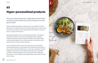 63
Hyper-personalized products
The move towards diagnostic, highly personalized health
and beauty goods and services is now being seen in more
general retail.
L’Oréal illustrated this approach in beauty when it launched My UV Patch in
2016, under its La Roche-Posay brand. The patch allows users to measure and
monitor their sun exposure via an app that tells them whether to stay out of
the sun or apply more sunscreen.
Habit applies diagnostic tests to its personalized diet plans. The California
company tests markers in the body for blood sugar levels, metabolism,
cholesterol, and heart health, and devises individual nutrition plans based
on the optimal breakdown of fats, carbs and protein. It also offers a meal
delivery service in the San Francisco Bay area.
Could a retail app provide a similar personalized service that ultimately
recommended products to users? Naveen Jain, founder and CEO of Viome, a
start up that recommends diets based on a user’s gut microbiome, told JWT
Intelligence that he sees a future where humans will monitor themselves
constantly. “Artificial intelligence will start to take decision-making away
from humans, and we are going to start augmenting ourselves with AI and the
cloud,” he says.
RETAIL 129THE FUTURE 100
Habit DNA Nutrition Plans
 