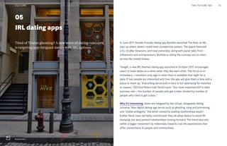 05
IRL dating apps
In June 2017, female-friendly dating app Bumble launched The Hive, an IRL
pop-up where daters could meet prospective suitors. The space featured
a DJ, DryBar blowouts, and rosé (naturally), along with panel talks from
influencers and entrepreneurs. Bumble is rolling the concept out to cities
across the United States.
Tonight, a new IRL-themed dating app launched in October 2017, encourages
users to book dates on a whim when they like each other. The focus is on
immediacy—members only sign in when they’re available that night for a
date. If two people are interested and free, the app will give them a time and a
place to meet up. “Everything we’ve built in here is not optimizing for matches
or swipes,” CEO Eve Peters told TechCrunch. “Our most important KPI is date
success rate—the number of people who get a date, divided by number of
people who tried to get a date.”
Why it’s interesting: Users are fatigued by the virtual, shoppable dating
universe. New digital dating-age terms such as ghosting, icing and simmering,
and “stable ambiguity,” the latter coined by leading relationships expert
Esther Perel, have certainly contributed: they all allow daters to avoid IRL
dumping, but also prevent relationships moving forward. The trend also sits
within a bigger movement by millennials towards real-life experiences that
offer connections to people and communities.
Tired of Tinder ghosting? A new wave of dating concepts
is targeting app-fatigued daters with IRL options.
THE FUTURE 100 13
Bumble Hive
CULTURE
 