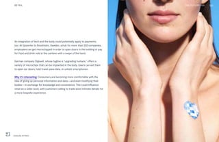 An integration of tech and the body could potentially apply to payments,
too. At Epicenter in Stockholm, Sweden, a hub for more than 200 companies,
employees can get microchipped in order to open doors in the building or pay
for food and drink sold in the canteen with a swipe of the hand.
German company Digiwell, whose tagline is “upgrading humans,” offers a
variety of microchips that can be implanted in the body. Users can set them
to open car doors, hold travel-pass data, or unlock smartphones.
Why it’s interesting: Consumers are becoming more comfortable with the
idea of giving up personal information and data—and even modifying their
bodies—in exchange for knowledge and convenience. This could influence
retail on a wider level, with customers willing to trade even intimate details for
a more bespoke experience.
RETAIL 130THE FUTURE 100
L'Oréal My UV Patch
 