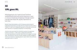 66
URL goes IRL
What happened to the “death of retail”? Far from
annihilating the brick-and-mortar retail sector, major
e-commerce brands are revitalizing it through creative
concepts that merge URL and IRL experiences in
new ways.
Brooklyn-based startup Bulletin rents out temporary physical space to
independent brands that are normally online only. The store has been called a
“WeWork for retail” for its collaborative approach to retail space, and has also
been referred to as “the physical embodiment of a lifestyle blog.”
“We think retail stores need to be reinvented to optimize for experiences
instead of conversion—in other words, creating spaces that deliver
memorable experiences to customers rather than just focusing on increasing
sales,” Alana Branston, CEO and co-founder of Bulletin, told JWT Intelligence.
“If stores are treated as a marketing channel, it won’t matter if the conversion
takes place online or in real life.”
THE FUTURE 100RETAIL 134
Bulletin brick and mortar store
 