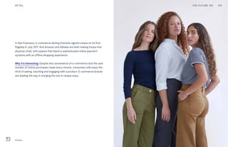 In San Francisco, e-commerce darling Everlane signed a lease on its first
flagship in July 2017. And Amazon and Alibaba are both making forays into
physical retail, with spaces that blend a sophisticated online payment
systems with an offline shopping experience.
Why it’s interesting: Despite the convenience of e-commerce and the vast
number of online purchases made every minute, consumers still enjoy the
thrill of seeing, touching and engaging with a product. E-commerce brands
are leading the way in merging the two in unique ways.
RETAIL
Everlane
THE FUTURE 100 135
 