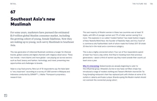67
Southeast Asia’s new
Muslimah
The vast majority of Muslim women in these two countries own at least 10
hijabs, with 85% of younger women and 77% of older women owning 10 or
more. This explosion in so-called “modest fashion” has made fashion moguls
of Noor Neelofa Mohd Noor, the founder of Naelofar Hijab, and Vivy Yusof of
e-commerce site FashionValet, both of whom made the Forbes 2017 30 Under
30 Asia list in the retail and e-commerce category.
This is also a highly connected cohort. Four out of five respondents spend
at least four hours a day online. And they’re traveling more than previous
generations—about a third of women say they travel outside their country at
least once a year.
Why it’s interesting: Global brands are already beginning to cater to
this influential group. Shiseido’s Za line is now halal-certified, Uniqlo has
introduced a range of modest clothing and Taiwan’s Michelin-starred Din Tai
Fung dumpling restaurant chain has replaced pork with chicken at some of its
outlets in Jakarta and Kuala Lumpur. Brands eyeing the Muslim market should
not overlook this connected young cohort.
For some years, marketers have pursued the estimated
$1.9 trillion global Muslim consumer market, including
the growing cohort of young, female hijabistas. Now they
are waking up to young, tech-savvy Muslimah in Southeast
Asia.
This new generation of millennial Muslimah combines a hunger for lifestyle
brands, global cuisines and digital channels with religious observance. These
two trends—more Islamic and more global—are playing out across sectors
such as food, beauty and fashion, technology, and travel, presenting new
opportunities and challenges to brands.
Halal is a top food priority. Nine out of 10 respondents say the halal label
is “very important,” according to a survey of 1,000 women in Malaysia and
Indonesia conducted by SONAR™, J. Walter Thompson’s proprietary
research tool.
THE FUTURE 100RETAIL 136
 