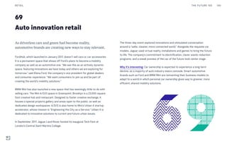 69
Auto innovation retail
The three-day event explored innovations and stimulated conversation
around a “safer, cleaner, more connected world.” Alongside the requisite car
models, Jaguar used virtual reality, installations and games to bring the future
to life. The company’s commitment to electrification, clever waste-reduction
programs, and a sneak preview of the car of the future took center stage.
Why it’s interesting: Car ownership is expected to experience a long-term
decline, as a majority of auto industry execs concede. Smart automotive
brands such as Ford and BMW Mini are reinventing their business models to
adapt to a world in which personal car ownership gives way to greener, more
efficient, shared mobility solutions.
As driverless cars and green fuel become reality,
automotive brands are creating new ways to stay relevant.
FordHub, which launched in January 2017, doesn’t sell cars or car accessories.
It is a permanent space that shows off Ford’s plans to become a mobility
company as well as an automotive one. “We see this as an actively dynamic
space, featuring innovations we have today and others we are exploring for
tomorrow,” said Elena Ford, the company’s vice president for global dealers
and consumer experience. “We want consumers to join us and be part of
creating the world’s mobility solutions.”
BMW Mini has also launched a new space that has seemingly little to do with
selling cars. The Mini A/D/O space in Greenpoint, Brooklyn is a 23,000-square-
foot creative hub and restaurant. Designed to foster creative exchange, it
houses a special projects gallery and areas open to the public, as well as
dedicated design workspaces. A/D/O is also home to Mini’s Urban-X startup
accelerator, whose mission is “Engineering the City as a Service.” Urban-X is
dedicated to innovative solutions to current and future urban issues.
In September 2017, Jaguar Land Rover hosted its inaugural Tech Fest at
London’s Central Saint Martins College.
THE FUTURE 100RETAIL 140
 