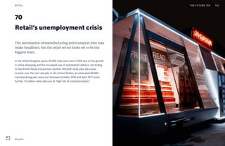 The automation of manufacturing and transport jobs may
make headlines, but the retail sector looks set to be the
biggest loser.
In the United Kingdom alone, 62,000 jobs were lost in 2016 due to the growth
in online shopping and the increased use of automated cashiers. According
to the British Retail Consortium another 900,000 retail jobs will cease
to exist over the next decade. In the United States, an estimated 89,000
merchandizing jobs were lost between October 2016 and April 2017 and a
further 7.5 million retail jobs are at “high risk of computerization.”
Retail’s unemployment crisis
70
THE FUTURE 100RETAIL 142
Moby Mart
 