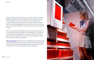 Innovative staffless store concepts point to yet further disruption. Amazon is
bidding to eradicate the checkout altogether with its concept store Amazon
Go. Technology in the Seattle store, currently in beta, recognizes which
products are being chosen and charges the shopper’s account when they
leave. Chinese startup BingoBox has launched entirely staff-free convenience
stores. According to the company, only four employees are needed to operate
40 stores.
Also in China, Swedish startup Wheelys has teamed up with Hefei University
of Technology and tech firm Himalafy to test the Moby Mart, an autonomous
convenience store that navigates to its customers. In the future, the Moby
Mart could drive through streets autonomously, allowing shoppers to select
and scan items without human assistance.
Why it’s interesting: With the launch of new staffless retail concepts following
on the heels of in-store automation, the retail sector faces further disruption.
For successful retailers, digital technology presents an opportunity to invest
in better customer service, enhancing the customer experience.
THE FUTURE 100RETAIL 143
Moby Mart
 