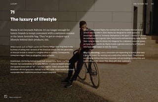 71
The luxury of lifestyle
Blame it on Gwyneth Paltrow. It’s no longer enough for
luxury brands to tempt customers with a cashmere sweater
or the latest desirable bag. They’ve got to conjure up a
lifestyle behind their products, too.
While brands such as Ralph Lauren and Tommy Hilfiger have long been in the
business of selling their versions of the American dream, the new generation
of lifestyle brands is rooted in a tangible ethos or activity. Consequently,
consumers regard them as altogether more authentic.
Outerknown, the Kering-backed brand built around Kelly Slater’s surfing
lifestyle, has sustainability at its core. Matuse, a California-based wetsuit
and apparel brand with an “art + function” tagline, makes wetsuits from
limestone-derived geoprene, claimed to be 98% water impermeable and more
sustainable than traditional petroleum-based neoprene.
British cycling brand Rapha has evolved into a formidable lifestyle brand
since it was founded in 2004. Rapha has designed its retail spaces to
encourage cyclists to “immerse themselves in the sport”—stores are known
as clubhouses and organize rides, hold events and have buzzing cafés. Rather
than trying to make its stores into hangouts for a nebulous customer group,
as many luxury brands do, Rapha boasts a genuine community of followers
who have a real reason to visit the stores.
Why it’s interesting: Luxury consumers are responding to brands that have
a genuine reason for existing and a solid ethos behind them. These brands
are creating clothes that have a purpose, and are building communities and
loyalty around the values they share with their customers.
145THE FUTURE 100LUXURY
Rapha cycling brand
 