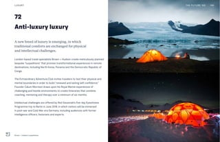 72
Anti-luxury luxury
A new breed of luxury is emerging, in which
traditional comforts are exchanged for physical
and intellectual challenges.
London-based travel specialists Brown + Hudson create meticulously planned
bespoke “luxpeditions” that promise transformational experiences in remote
destinations, including North Korea, Panama and the Democratic Republic of
Congo.
The Extraordinary Adventure Club invites travelers to test their physical and
mental boundaries in order to build “renewed and lasting self-confidence.”
Founder Calum Morrison draws upon his Royal Marine experiences of
challenging and hostile environments to create itineraries that combine
coaching, mentoring and therapy over a minimum of six months.
Intellectual challenges are offered by Red Savannah’s five-day Eyewitness
Programme trip to Berlin in June 2018, in which visitors will be immersed
in post-war and Cold War-era Germany, including audiences with former
intelligence officers, historians and experts.
LUXURY
Brown + Hudson Luxpeditions
THE FUTURE 100 146
 
