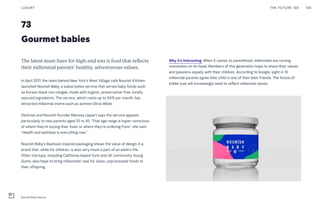 73
Gourmet babies
Why it’s interesting: When it comes to parenthood, millennials are turning
convention on its head. Members of this generation hope to share their values
and passions equally with their children. According to Google, eight in 10
millennial parents agree their child is one of their best friends. The future of
kiddie luxe will increasingly need to reflect millennial values.
The latest must-have for high-end tots is food that reflects
their millennial parents’ healthy, adventurous values.
In April 2017, the team behind New York’s West Village café Nourish Kitchen
launched Nourish Baby, a subscription service that serves baby foods such
as Korean black rice congee, made with organic, preservative-free, locally
sourced ingredients. The service, which costs up to $475 per month, has
attracted millennial moms such as actress Olivia Wilde.
Dietician and Nourish founder Marissa Lippert says the service appeals
particularly to new parents aged 25 to 40. “That age range is hyper-conscious
of where they’re buying their food, or where they’re ordering from,” she said.
“Health and wellness is everything now.”
Nourish Baby’s Bauhaus-inspired packaging shows the value of design in a
brand that, while for children, is also very much a part of an adult’s life.
Other startups, including California-based Yumi and UK community Young
Gums, also hope to bring millennials’ zeal for clean, unprocessed foods to
their offspring.
THE FUTURE 100LUXURY 148
Nourish Baby food jar
 