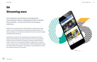 06
Streaming wars
Tech companies and startups are disrupting the
entertainment industry, challenging the likes of Netflix,
Hulu and HBO—as well as the entire movie theater
experience.
Netflix was the original disruptor, using its ability to create award-winning
content to wrest viewers away from traditional broadcasters. Now it too
faces competition, as YouTube and Facebook look to join the ranks of original
streaming content producers.
YouTube Red is a paid, ad-free streaming service available in the United
States, Australia, Mexico, New Zealand and South Korea, featuring original
content from both YouTubers and networks. Facebook’s Watch presents
a similar model. The US-only platform features a range of live or recorded
shows in sections such as “Most Talked About,” “What’s Making People Laugh,”
and “What Friends Are Watching.” The experience is also interactive, as users
can comment and react to the content.
THE FUTURE 100 15CULTURE
Facebook Watch
 