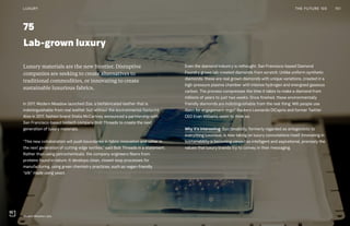 75
Lab-grown luxury
Even the diamond industry is rethought. San Francisco-based Diamond
Foundry grows lab-created diamonds from scratch. Unlike uniform synthetic
diamonds, these are real grown diamonds with unique variations, created in a
high-pressure plasma chamber with intense hydrogen and energized gaseous
carbon. The process compresses the time it takes to make a diamond from
millions of years to just two weeks. Once finished, these environmentally
friendly diamonds are indistinguishable from the real thing. Will people use
them for engagement rings? Backers Leonardo DiCaprio and former Twitter
CEO Evan Williams seem to think so.
Why it’s interesting: Sustainability, formerly regarded as antagonistic to
everything luxurious, is now taking on luxury connotations itself. Innovating in
sustainability is becoming viewed as intelligent and aspirational, precisely the
values that luxury brands try to convey in their messaging.
Luxury materials are the new frontier. Disruptive
companies are seeking to create alternatives to
traditional commodities, or innovating to create
sustainable luxurious fabrics.
In 2017, Modern Meadow launched Zoa, a biofabricated leather that is
indistinguishable from real leather, but without the environmental footprint.
Also in 2017, fashion brand Stella McCartney announced a partnership with
San Francisco-based biotech company Bolt Threads to create the next
generation of luxury materials.
“This new collaboration will push boundaries in fabric innovation and usher in
the next generation of cutting-edge textiles,” said Bolt Threads in a statement.
Rather than using petrochemicals, the company engineers fibers from
proteins found in nature. It develops clean, closed-loop processes for
manufacturing, using green chemistry practices, such as vegan-friendly
“silk” made using yeast.
151THE FUTURE 100LUXURY
Modern Meadow Labs
 