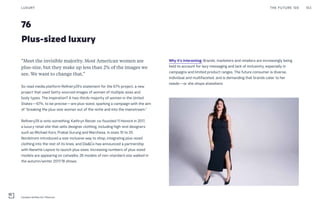 76
Plus-sized luxury
Why it’s interesting: Brands, marketers and retailers are increasingly being
held to account for lazy messaging and lack of inclusivity, especially in
campaigns and limited product ranges. The future consumer is diverse,
individual and multifaceted, and is demanding that brands cater to her
needs—or she shops elsewhere.
“Meet the invisible majority. Most American women are
plus-size, but they make up less than 2% of the images we
see. We want to change that.”
So read media platform Refinery29’s statement for the 67% project, a new
project that used Getty-sourced images of women of multiple sizes and
body types. The inspiration? A two-thirds majority of women in the United
States—67%, to be precise—are plus-sized, sparking a campaign with the aim
of “breaking the plus-size woman out of the niche and into the mainstream.”
Refinery29 is onto something. Kathryn Retzer co-founded 11 Honoré in 2017,
a luxury retail site that sells designer clothing, including high-end designers
such as Michael Kors, Prabal Gurung and Marchesa, in sizes 10 to 20.
Nordstrom introduced a size-inclusive way to shop, integrating plus-sized
clothing into the rest of its lines, and Dia&Co has announced a partnership
with Nanette Lepore to launch plus sizes. Increasing numbers of plus-sized
models are appearing on catwalks: 26 models of non-standard size walked in
the autumn/winter 2017/18 shows.
THE FUTURE 100LUXURY 153
Candice Huffine for 11Honoré
 