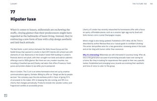 77
Hipster luxe
Liberty of London has recently relaunched its homewares offer with a focus
on quirky, affordable pieces, such as a ceramic tiger egg cup by Quail and
Soho Home’s retro crystal Champagne coupes.
Wine’s image is also being updated. Published in 2017, Wine. All the Time is
described by author Marissa Ross as a “casual guide to confident drinking.”
The writer demystifies wine for a new generation, reviewing wines in the book
and on her blog with humor rather than reverence.
Why it’s interesting: Millennials are still interested in luxurious living. After all,
this is the generation accused of prioritizing avocado toast over saving for
a home. But they’re looking for experiences that speak to their very specific
tastes. Established and emerging luxury brands are evolving their aesthetic
and tone of voice to cater to this group.
When it comes to luxury, millennials are eschewing the
stuffy, cloying glamor that their predecessors might have
regarded as the hallmarks of haute living. Instead, they’re
embracing a new form of luxe with a hip design aesthetic
and laid-back attitude.
The Ned Hotel, a joint venture between the Soho House Group and the
Sydell Group that opened in London in April 2017, blends old-school luxe with
elements of cool. Bedrooms in the Grade II-listed 1924 building in London’s
financial district are plush, with their wrought-iron beds and walnut cabinets
offering a nod to 1920s glamor. But there are very modern touches, too,
including a Cowshed spa and Cheeky nail salon that offers Prosecco, fresh
juices and protein shakes to sip while you’re pampered.
Also in London, The Z List is an online homeware store set up by creative
communications agency Zetteler. Billing its offer as “things we like by people
we love,” the company says the site eschews profit in favor of giving 70 %
of proceeds to the maker, 20% to keeping the site running, and 10% to a
charity that changes periodically. Products include chic wooden cutlery and
fragranced candles at accessible prices.
LUXURY 155THE FUTURE 100
 