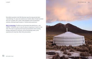 Since Blink launched in late 2016, Marchant says the response has been
“overwhelming.” For even more adventurous travelers, Black Tomato launched
Get Lost in October 2017, a tailor-made expedition with the destination
unknown, offering intrepid travelers a “transformative adventure.”
Why it’s interesting: The Blink service illustrates that adventurous—and
wealthy—consumers want to raise the idea of uniqueness in travel to a new
level. This nods to a growing trend toward personalization that’s brewing
among a wide group of consumers, who are eschewing cookie-cutter
experiences for trips that reflect their personalities.
THE FUTURE 100LUXURY 158
Blink by Black Tomato
 