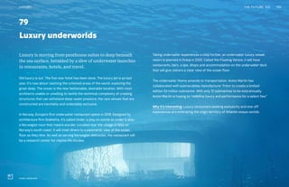 79
Luxury underworlds
Taking underwater experiences a step further, an underwater luxury vessel
resort is planned in Dubai in 2020. Called the Floating Venice, it will have
restaurants, bars, a spa, shops and accommodation on the underwater deck
that will give visitors a clear view of the ocean floor.
The underwater theme extends to transportation. Aston Martin has
collaborated with submersibles manufacturer Triton to create a limited-
edition $4 million submarine. With only 12 submarines to be sold annually,
Aston Martin is hoping to “redefine luxury and performance for a select few.”
Why it’s interesting: Luxury consumers seeking exclusivity and one-off
experiences are embracing the virgin territory of Atlantis-esque worlds..
Luxury is moving from penthouse suites to deep beneath
the sea surface, heralded by a slew of underwater launches
in restaurants, hotels, and travel.
Old luxury is out. The five-star hotel has been done. The luxury jet is so last
year. It’s now about reaching the untamed areas of the world, exploring the
great deep. The ocean is the new fashionable, desirable location. With most
architects unable or unwilling to tackle the technical complexity of creating
structures that can withstand deep-water pressure, the rare venues that are
constructed are inevitably and undeniably exclusive.
In Norway, Europe’s first underwater restaurant opens in 2018. Designed by
architecture firm Snøhetta, it’s called Under, a play on words as under is also
a Norwegian noun that means wonder. Located near the village of Båly on
Norway’s south coast, it will treat diners to a panoramic view of the ocean
floor as they dine. As well as serving Norwegian delicacies, the restaurant will
be a research center for marine life studies.
159THE FUTURE 100LUXURY
Under restaurant
 