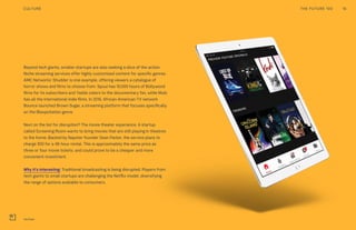 Beyond tech giants, smaller startups are also seeking a slice of the action.
Niche streaming services offer highly customized content for specific genres.
AMC Networks’ Shudder is one example, offering viewers a catalogue of
horror shows and films to choose from. Spuul has 10,000 hours of Bollywood
films for its subscribers and Yaddo caters to the documentary fan, while Mubi
has all the international indie films. In 2016, African-American TV network
Bounce launched Brown Sugar, a streaming platform that focuses specifically
on the Blaxpoitation genre.
Next on the list for disruption? The movie theater experience. A startup
called Screening Room wants to bring movies that are still playing in theatres
to the home. Backed by Napster founder Sean Parker, the service plans to
charge $50 for a 48-hour rental. This is approximately the same price as
three or four movie tickets, and could prove to be a cheaper and more
convenient investment.
Why it’s interesting: Traditional broadcasting is being disrupted. Players from
tech giants to small startups are challenging the Netflix model, diversifying
the range of options available to consumers.
THE FUTURE 100 16CULTURE
YouTube
 