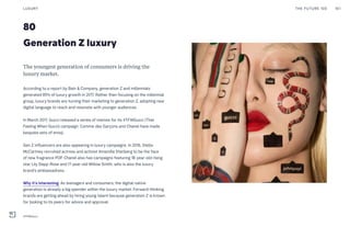 80
Generation Z luxury
The youngest generation of consumers is driving the
luxury market.
According to a report by Bain & Company, generation Z and millennials
generated 85% of luxury growth in 2017. Rather than focusing on the millennial
group, luxury brands are turning their marketing to generation Z, adopting new
digital language to reach and resonate with younger audiences.
In March 2017, Gucci released a series of memes for its #TFWGucci (That
Feeling When Gucci) campaign. Comme des Garçons and Chanel have made
bespoke sets of emoji.
Gen Z influencers are also appearing in luxury campaigns. In 2016, Stella
McCartney recruited actress and activist Amandla Stenberg to be the face
of new fragrance POP. Chanel also has campaigns featuring 18-year-old rising
star Lily Depp-Rose and 17-year-old Willow Smith, who is also the luxury
brand’s ambassadress.
Why it’s interesting: As teenagers and consumers, the digital-native
generation is already a big spender within the luxury market. Forward-thinking
brands are getting ahead by hiring young talent because generation Z is known
for looking to its peers for advice and approval.
THE FUTURE 100LUXURY 161
#TFWGucci
 