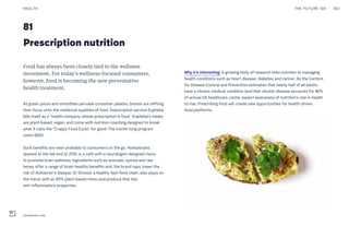 Prescription nutrition
81
Food has always been closely tied to the wellness
movement. For today’s wellness-focused consumers,
however, food is becoming the new preventative
health treatment.
As green juices and smoothies pervade consumer palates, brands are shifting
their focus onto the medicinal qualities of food. Subscription service Euphebe
bills itself as a “health company whose prescription is food.” Euphebe’s meals
are plant-based, vegan, and come with nutrition coaching designed to break
what it calls the “Crappy Food Cycle” for good. The month-long program
costs $650.
Such benefits are even available to consumers on the go. Honeybrains,
opened at the tail end of 2016, is a café with a neurologist-designed menu
to promote brain wellness. Ingredients such as avocado, quinoa and raw
honey offer a range of brain-healthy benefits and, the brand says, lower the
risk of Alzheimer’s disease. Dr Smood, a healthy fast-food chain, also plays on
the trend, with an 80% plant-based menu and produce that has
anti-inflammatory properties.
Why it’s interesting: A growing body of research links nutrition to managing
health conditions such as heart disease, diabetes and cancer. As the Centers
for Disease Control and Prevention estimates that nearly half of all adults
have a chronic medical condition (and that chronic disease accounts for 86%
of annual US healthcare costs), expect awareness of nutrition’s role in health
to rise. Prescribing food will create new opportunities for health-driven
food platforms.
THE FUTURE 100HEALTH 163
Honeybrains café
 