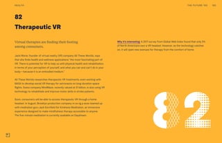 82
Therapeutic VR
Why it’s interesting: A 2017 survey from Global Web Index found that only 5%
of North Americans own a VR headset. However, as the technology catches
on, it will open new avenues for therapy from the comfort of home.
Virtual therapies are finding their footing
among consumers.
Jacki Morie, founder of virtual reality (VR) company All These Worlds, says
that she finds health and wellness applications “the most fascinating part of
VR. There is potential for VR to help us with physical health and rehabilitation,
in terms of your perception of yourself, and what you can and can’t do in your
body—because it is an embodied medium.”
All These Worlds researches therapeutic VR treatments, even working with
NASA to develop social VR therapy for astronauts on long-duration space
flights. Swiss company MindMaze, recently valued at $1 billion, is also using VR
technology to rehabilitate and improve motor skills in stroke patients.
Soon, consumers will be able to access therapeutic VR through a home
headset. In August, Brooklyn production company m ss ng p eces teamed up
with meditation guru Jack Kornfield for Kindness Meditation, an immersive
experience designed to make mindfulness therapy accessible to anyone.
The five-minute meditation is currently available on Daydream.
THE FUTURE 100HEALTH 165
 