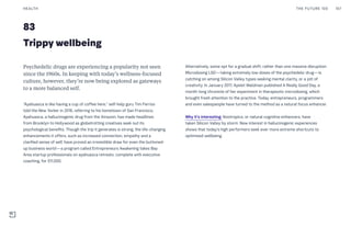 83
Trippy wellbeing
Alternatively, some opt for a gradual shift, rather than one massive disruption.
Microdosing LSD—taking extremely low doses of the psychedelic drug—is
catching on among Silicon Valley types seeking mental clarity, or a jolt of
creativity. In January 2017, Ayelet Waldman published A Really Good Day, a
month-long chronicle of her experiment in therapeutic microdosing, which
brought fresh attention to the practice. Today, entrepreneurs, programmers
and even salespeople have turned to the method as a natural focus enhancer.
Why it’s interesting: Nootropics, or natural cognitive enhancers, have
taken Silicon Valley by storm. New interest in hallucinogenic experiences
shows that today’s high performers seek ever more extreme shortcuts to
optimized wellbeing.
Psychedelic drugs are experiencing a popularity not seen
since the 1960s. In keeping with today’s wellness-focused
culture, however, they’re now being explored as gateways
to a more balanced self.
“Ayahuasca is like having a cup of coffee here,” self-help guru Tim Ferriss
told the New Yorker in 2016, referring to his hometown of San Francisco.
Ayahuasca, a hallucinogenic drug from the Amazon, has made headlines
from Brooklyn to Hollywood as globetrotting creatives seek out its
psychological benefits. Though the trip it generates is strong, the life-changing
enhancements it offers, such as increased connection, empathy and a
clarified sense of self, have proved an irresistible draw for even the buttoned-
up business world—a program called Entrepreneurs Awakening takes Bay
Area startup professionals on ayahuasca retreats, complete with executive
coaching, for $11,000.
THE FUTURE 100HEALTH 167
 