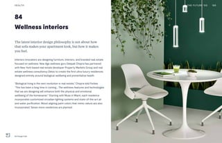 84
Wellness interiors
The latest interior design philosophy is not about how
that sofa makes your apartment look, but how it makes
you feel.
Interiors innovators are designing furniture, interiors, and branded real estate
focused on wellness. New Age wellness guru Deepak Chopra has partnered
with New York-based real estate developer Property Markets Group and real
estate wellness consultancy Delos to create the first ultra-luxury residences
designed entirely around biological wellbeing and preventative health.
“Biological living is the next revolution in real estate,” Chopra told Forbes.
“This has been a long time in coming... The wellness features and technologies
that we are designing will enhance both the physical and emotional
wellbeing of the homeowner.” Starting with Muse in Miami, each residence
incorporates customized circadian lighting systems and state-of-the-art air
and water purification. Mood-aligning paint colors that mimic nature are also
incorporated. Seven more residences are planned.
HEALTH
Re:Charge Café
THE FUTURE 100 168
 
