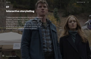 Post Womens-Interest Media
Post Wo
0407
Interactive storytelling
“Creators have been telling stories in non-linear ways for a
long time,” Carla Engelbrecht Fisher, Netflix’s director of
product innovation, told Rolling Stone in August 2017. “If
they’re telling stories in different ways, what we’re asking
is what kind of stories can Netflix do that no one else can
do? We’re not tied to the formats of cable networks; our
ecosystem is built entirely for interactive devices.”
THE FUTURE 100CULTURE 17
Mosaic by Stephen Soderbergh
 