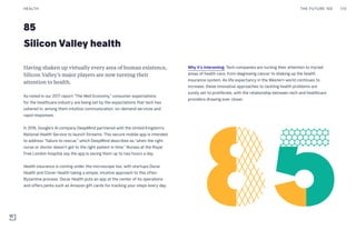 85
Silicon Valley health
Why it’s interesting: Tech companies are turning their attention to myriad
areas of health care, from diagnosing cancer to shaking up the health
insurance system. As life expectancy in the Western world continues to
increase, these innovative approaches to tackling health problems are
surely set to proliferate, with the relationship between tech and healthcare
providers drawing ever closer.
Having shaken up virtually every area of human existence,
Silicon Valley’s major players are now turning their
attention to health.
As noted in our 2017 report “The Well Economy,” consumer expectations
for the healthcare industry are being set by the expectations that tech has
ushered in, among them intuitive communication, on-demand services and
rapid responses.
In 2016, Google’s AI company DeepMind partnered with the United Kingdom’s
National Health Service to launch Streams. This secure mobile app is intended
to address “failure to rescue,” which DeepMind describes as “when the right
nurse or doctor doesn’t get to the right patient in time.” Nurses at the Royal
Free London hospital say the app is saving them up to two hours a day.
Health insurance is coming under the microscope too, with startups Oscar
Health and Clover Health taking a simple, intuitive approach to this often
Byzantine process. Oscar Health puts an app at the center of its operations
and offers perks such as Amazon gift cards for tracking your steps every day.
THE FUTURE 100HEALTH 170
 
