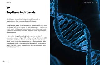 89
Top three tech trends
Healthcare technology once deemed futuristic is
beginning to find commercial applications.
1. Smart contact lenses: The next generation of wearables will be more useful
than today’s. Verily (formerly Google Life Sciences) is creating a smart contact
lens for people with diabetes that continuously monitors blood sugar levels
by measuring glucose levels in tear fluid. The lenses contain tiny circuits and
wireless antennae.
2. Gene editing therapy: Gene editing has long been the holy grail of
personalized medicine. In August 2017, the Food and Drug Administration (FDA)
approved the first therapy that uses genetically-engineered cells to treat
cancer. Its 79% survival rate ushers in a new era of genetic possibility. “We’re
entering a new frontier in medical innovation with the ability to reprogram a
patient’s own cells to attack a deadly cancer,” said FDA commissioner Scott
Gottlieb in a statement.
THE FUTURE 100 178HEALTH
DNA helix
 
