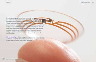 3. Artificial intelligence: No healthcare technology has been more vaunted
than artificial intelligence (AI)—but no other technology has the same
potential to reshape healthcare. IBM’s supercomputer Watson Oncology
“trained” extensively at New York’s Memorial Sloan Kettering (MSK) Cancer
Center to learn to treat cancer. Watson Oncology draws from more than 300
medical journals and 200 textbooks to suggest treatment plans. Although
not as accurate as human doctors, Watson takes a median of 40 seconds,
compared to a doctor’s 20 minutes. From cancer to personal wellness,
intelligent algorithms will be pivotal to quickly sort through increasing
amounts of data.
Why it’s interesting: In 2017, emerging technologies proved they had serious
applications in health. Healthcare brands need to keep emerging technologies
on their radar—no matter how futuristic they seem.
179THE FUTURE 100HEALTH
Smart Contact Lens by Verily Life Sciences, LLC
 