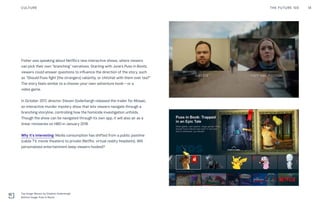 Fisher was speaking about Netflix’s new interactive shows, where viewers
can pick their own “branching” narratives. Starting with June’s Puss in Boots,
viewers could answer questions to influence the direction of the story, such
as “Should Puss fight [the strangers] valiantly, or chitchat with them over tea?”
The story feels similar to a choose-your-own-adventure book—or a
video game.
In October 2017, director Steven Soderbergh released the trailer for Mosaic,
an interactive murder mystery show that lets viewers navigate through a
branching storyline, controlling how the homicide investigation unfolds.
Though the show can be navigated through its own app, it will also air as a
linear miniseries on HBO in January 2018.
Why it’s interesting: Media consumption has shifted from a public pastime
(cable TV, movie theaters) to private (Netflix, virtual reality headsets). Will
personalized entertainment keep viewers hooked?
CULTURE 18THE FUTURE 100
Top Image: Mosaic by Stephen Soderbergh
Bottom Image: Puss In Boots
 