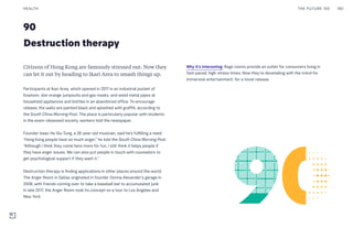 90
Destruction therapy
Why it’s interesting: Rage rooms provide an outlet for consumers living in
fast-paced, high-stress times. Now they’re dovetailing with the trend for
immersive entertainment, for a novel release.
Citizens of Hong Kong are famously stressed out. Now they
can let it out by heading to Ikari Area to smash things up.
Participants at Ikari Area, which opened in 2017 in an industrial pocket of
Kowloon, don orange jumpsuits and gas masks, and wield metal pipes at
household appliances and bottles in an abandoned office. To encourage
release, the walls are painted black and splashed with graffiti, according to
the South China Morning Post. The place is particularly popular with students
in the exam-obsessed society, workers told the newspaper.
Founder Isaac Ho Siu-Tung, a 28-year-old musician, said he’s fulfilling a need.
“Hong Kong people have so much anger,” he told the South China Morning Post.
“Although I think they come here more for fun, I still think it helps people if
they have anger issues. We can also put people in touch with counselors to
get psychological support if they want it.”
Destruction therapy is finding applications in other places around the world.
The Anger Room in Dallas originated in founder Donna Alexander’s garage in
2008, with friends coming over to take a baseball bat to accumulated junk.
In late 2017, the Anger Room took its concept on a tour to Los Angeles and
New York.
THE FUTURE 100HEALTH 180
 