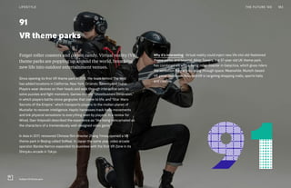 91
VR theme parks
Forget roller coasters and cotton candy. Virtual reality (VR)
theme parks are popping up around the world, breathing
new life into outdoor entertainment venues.
Since opening its first VR theme park in 2015, the team behind The Void
has added locations in California, New York, Orlando, Toronto and Dubai.
Players wear devices on their heads and walk through interactive sets to
solve puzzles and fight monsters. Games include “Ghostbusters Dimension,”
in which players battle stone gargoyles that come to life, and “Star Wars:
Secrets of the Empire,” which transports players to the molten planet of
Mustafar to recover intelligence. Haptic harnesses track body movements
and link physical sensations to everything seen by players. In a review for
Wired, Gian Volpicelli described the experience as “like being reincarnated as
the characters of a tremendously well-designed video game.”
In Asia in 2017, renowned Chinese film director Zhang Yimou opened a VR
theme park in Beijing called SoReal. In Japan the same year, video arcade
operator Bandai Namco expanded its business with the first VR Zone in its
Shinjuku arcade in Tokyo.
Why it’s interesting: Virtual reality could inject new life into old-fashioned
theme parks, and beyond. Alton Towers, the 37-year-old UK theme park,
has combined VR with a flying roller coaster in Galactica, which gives riders
the sensation they are traveling through space. Meanwhile, Munich-based
VR game developer HolodeckVR is targeting shopping malls, sports halls
and casinos.
183THE FUTURE 100LIFESTYLE
SoReal VR theme park
 