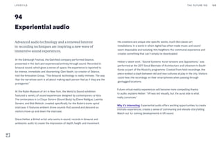 94
Experiential audio
His creations are unique site-specific works, much like classic art
installations. In a world in which digital has often made music and sound
seem disposable and isolating, this heightens the communal experience and
creates something that can’t simply be downloaded.
Hellier’s latest work, “Sound Systems: Aural tensions and Oppositions,” was
performed at the 2017 Seoul Biennale of Architecture and Urbanism in South
Korea as part of the Musicity programme. Created from field recordings, the
piece evoked a clash between old and new cultures at play in the city. Visitors
could hear the recordings on their smartphones when passing through
geotagged locations.
Future virtual reality experiences will become more compelling thanks
to audio, explains Hellier: “VR was led visually, but the aural side is what
really convinces.”
Why it’s interesting: Experiential audio offers exciting opportunities to create
intimate experiences, create a sense of communing and elevate storytelling.
Watch out for coming developments in VR sound.
Advanced audio technology and a renewed interest
in recording techniques are inspiring a new wave of
immersive sound experiences.
At the Edinburgh Festival, the Darkfield company performed Séance,
presented in the dark and experienced entirely through sound. Recorded in
binaural sound, which gives a sense of space, the experience is reported to
be intense, immediate and disorienting. Glen Neath, co-creator of Séance,
told the Innovation Group, “This binaural technology is really intimate. The way
that the narratives work is all about making each person feel as if they are the
protagonist.”
At the Rubin Museum of Art in New York, the World is Sound exhibition
featured a variety of sound experiences designed by contemporary artists.
The centerpiece is Le Corps Sonore (Sound Body) by Éliane Radigue, Laetitia
Sonami, and Bob Bielecki, created specifically for the Rubin’s iconic spiral
staircase. It features ambient drone sounds that ascend and descend as
visitors move up and down the staircase.
Steve Hellier, a British artist who works in sound, records in binaural and
ambisonic audio to create the impression of depth, height and movement.
THE FUTURE 100LIFESTYLE 188
 
