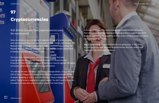 97
Cryptocurrencies
In October 2017, cryptocurrency trading edged closer to the mainstream
financial system when the clearing and trading platform LedgerX opened for
business, opening up the possibility of large-scale trading by traditional banks,
asset managers and others.
Why it’s interesting: Cryptocurrencies are not going away; in fact, they
are starting to be taken seriously by governments. But they need a legal
framework that will protect investors.
Will 2018 be the year that cryptocurrencies enter
the mainstream?
Many countries are already looking to regulate the use of cryptocurrencies
such as bitcoin and Ethereum. Switzerland’s railroad stations sell bitcoins, the
Moscow Stock Exchange is preparing to enable cryptocurrency trading, the
People’s Bank of China has reportedly run trials, and the Danish central bank
is looking at issuing a digital-only e-krone.
The hype over cryptocurrency, which is virtual currency that uses
cryptography for security, has reached fever pitch in recent months.
Proponents think it’s merely a matter of figuring out how to regulate the digital
currencies, which are not backed by any governments.
“It’s still like the wild, wild West,” said Paul Kittiwongsunthorn, co-founder and
COO of TenX, a Singapore company that has made cryptocurrencies easier
to spend. Speaking at Tech in Asia conference in Tokyo in September 2017, he
added: “Going forward, regulation is really needed. You don’t want to stop the
innovation, but you also want to protect people from bad things.”
THE FUTURE 100LIFESTYLE 194
SSB Bitcoin Kiosks
 