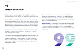 99
Pared-back retail
The pared-back mood is also emerging in the beauty world. Targeted at men
and women, Context aims to offer “pure, natural, anti-aging solutions that
work.” Its packaging is no-frills black and white, with functional rather than
flowery descriptions. Its products have names such as White Charcoal Detox
Mask and Oil-Free Daily Moisturizer.
Why it’s interesting: The trend towards a more pared-back approach in retail
and beauty shows the bells and whistles combination isn’t the only direction
for customer experience, particularly in the case of a discerning target
audience. The old saying appears to be true: if you want to be heard in a noisy
room, whisper.
Chalk it up to a reaction against the trend for overblown
experiences, but some brands are choosing to pare it all back.
Arket, part of Sweden’s H&M Group, bills itself as a modern-day market, with
stores that have a simple, functional, highly refined appeal. Its recently opened
store in London has a clean, somewhat industrial appeal, with minimal tones of
gray and products folded neatly on ordered shelves. There’s plenty of space for
the merchandise to breathe, with the store eschewing the piled-high aesthetic
that much of the high street espouses.
Its website is simple and functional. With models silhouetted against a white
background, it allows consumers to search for items according to material,
color palette, or country of origin.
“It’s a beautiful store, highly designed to look simple. I think it has appeal to a lot
of customers who want to live that dream of a simple, clean life,” says George
Wallace, managing director of retail consultancy MHE Retail. He adds that
the new concept shows there is not a single answer to the question of which
experience will “propel you to stardom.” Each experience, he says, “will fire up
different kinds of people.”
THE FUTURE 100LIFESTYLE 197
 