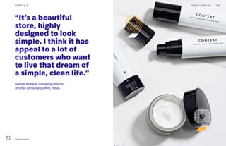 “It’s a beautiful
store, highly
designed to look
simple. I think it has
appeal to a lot of
customers who want
to live that dream of
a simple, clean life.”
George Wallace, managing director
of retail consultancy MHE Retail.
THE FUTURE 100LIFESTYLE 198
Context skincare
 