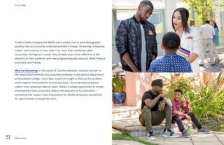 Could a media company like Netflix use a similar tool to spot demographic
pockets that are currently underrepresented in media? Streaming companies
collect vast amounts of user data—far more than traditional cable
companies. Perhaps as a result, they already seem more reflective of the
diversity of their audience, with new programming like Insecure, White Famous
and Grace and Frankie.
Why it’s interesting: In the words of Caroline Heldman, research adviser to
the Geena Davis Institute and associate professor in the politics department
at Occidental College, “more data means more light is shed on the problem,
which inspires more activism around the issue.” As streaming companies
collect more advanced data on users, there’s a unique opportunity to create
entertainment that accurately reflects the diversity of its consumers—
something that viewers have long pushed for. Media companies should look
for opportunities to break the norm.
20THE FUTURE 100CULTURE
White Famous
 