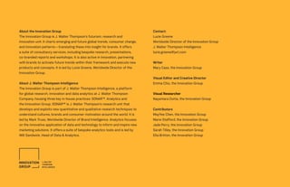 Contact:
Lucie Greene
Worldwide Director of the Innovation Group
J. Walter Thompson Intelligence
lucie.greene@jwt.com
Writer
Mary Cass, the Innovation Group
Visual Editor and Creative Director
Emma Chiu, the Innovation Group
Visual Researcher
Nayantara Dutta, the Innovation Group
Contributors
MayYee Chen, the Innovation Group
Marie Stafford, the Innovation Group
Jade Perry, the Innovation Group
Sarah Tilley, the Innovation Group
Ella Britton, the Innovation Group
About the Innovation Group
The Innovation Group is J. Walter Thompson’s futurism, research and
innovation unit. It charts emerging and future global trends, consumer change,
and innovation patterns—translating these into insight for brands. It offers
a suite of consultancy services, including bespoke research, presentations,
co-branded reports and workshops. It is also active in innovation, partnering
with brands to activate future trends within their framework and execute new
products and concepts. It is led by Lucie Greene, Worldwide Director of the
Innovation Group.
About J. Walter Thompson Intelligence
The Innovation Group is part of J. Walter Thompson Intelligence, a platform
for global research, innovation and data analytics at J. Walter Thompson
Company, housing three key in-house practices: SONAR™, Analytics and
the Innovation Group. SONAR™ is J. Walter Thompson’s research unit that
develops and exploits new quantitative and qualitative research techniques to
understand cultures, brands and consumer motivation around the world. It is
led by Mark Truss, Worldwide Director of Brand Intelligence. Analytics focuses
on the innovative application of data and technology to inform and inspire new
marketing solutions. It offers a suite of bespoke analytics tools and is led by
Will Sandwick, Head of Data & Analytics.
 