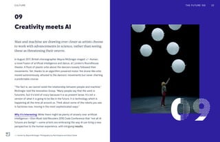 Creativity meets AI
09
Man and machine are drawing ever closer as artists choose
to work with advancements in science, rather than seeing
these as threatening their oeuvre.
In August 2017, British choreographer Wayne McGregor staged +/- Human,
a novel fusion of artificial intelligence and dance, at London’s Roundhouse
theater. A flock of plastic orbs above the dancers loosely followed their
movements. Yet, thanks to an algorithm-powered motor, the drone-like orbs
moved autonomously, attuned to the dancers’ movements but never charting
a predictable course.
“The fact is, we cannot avoid the relationship between people and machine,”
McGregor told the Innovation Group. “Many people say that the work is
futuristic, but it’s kind of crazy because it is so present tense. It’s not a
version of what it is going to be like in the future. It is technology which is
happening all the time all around us. Think about some of the robots you see
in factories now, moving in the most sophisticated ways.”
Why it’s interesting: While there might be plenty of anxiety over artificial
intelligence—Elon Musk told Recode’s 2016 Code Conference that “not all AI
futures are benign”—some artists are embracing the way AI can bring a new
perspective to the human experience, with intriguing results.
CULTURE
+/- Human by Wayne McGregor. Photography by Ravi Deepres and Alicia Clarke
THE FUTURE 100 22
 