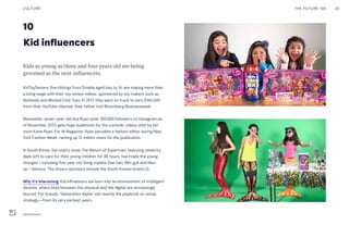 10
Kid influencers
Kids as young as three and four years old are being
groomed as the next influencers.
KidToyTesters, five siblings from Omaha aged two to 14, are making more than
a living wage with their toy review videos, sponsored by toy makers such as
Nintendo and Wicked Cool Toys. In 2017, they were on track to earn $140,000
from their YouTube channel, their father told Bloomberg Businessweek.
Meanwhile, seven-year-old Ava Ryan (over 760,000 followers on Instagram as
of November 2017) gets huge audiences for the comedic videos shot by her
mom Katie Ryan. For W Magazine, Ryan parodied a fashion editor during New
York Fashion Week, racking up 13 million views for the publication.
In South Korea, the reality show The Return of Superman, featuring celebrity
dads left to care for their young children for 48 hours, has made the young
charges—including five-year-old Song triplets Dae-han, Min-guk and Man-
se—famous. The show’s sponsors include the South Korean brand LG.
Why it’s interesting: Kid influencers are born into an environment of intelligent
devices, where lines between the physical and the digital are increasingly
blurred. For brands, "Generation Alpha" will rewrite the playbook on social
strategy—from its very earliest years.
THE FUTURE 100 24CULTURE
KidToyTesters
 