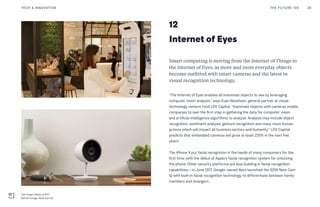 12
Internet of Eyes
Smart computing is moving from the Internet of Things to
the Internet of Eyes, as more and more everyday objects
become outfitted with smart cameras and the latest in
visual recognition technology.
“The Internet of Eyes enables all inanimate objects to see by leveraging
computer vision analysis,” says Evan Nisselson, general partner at visual
technology venture fund LDV Capital. “Inanimate objects with cameras enable
companies to own the first step in gathering the data for computer vision
and artificial intelligence algorithms to analyze. Analysis may include object
recognition, sentiment analysis, gesture recognition and many more human
actions which will impact all business sectors and humanity.” LDV Capital
predicts that embedded cameras will grow at least 220% in the next five
years.
The iPhone X put facial recognition in the hands of many consumers for the
first time, with the debut of Apple’s facial recognition system for unlocking
the phone. Other security platforms are also building in facial recognition
capabilities—in June 2017, Google-owned Nest launched the $299 Nest Cam
IQ with built-in facial recognition technology to differentiate between family
members and strangers.
THE FUTURE 100 28TECH & INNOVATION
Top Image: Alipay at KFC
Bottom Image: Nest Cam IQ
 