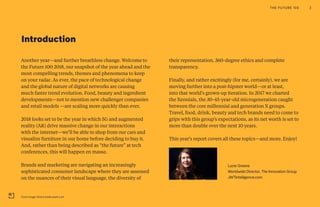 Another year—and further breathless change. Welcome to
the Future 100 2018, our snapshot of the year ahead and the
most compelling trends, themes and phenomena to keep
on your radar. As ever, the pace of technological change
and the global nature of digital networks are causing
much faster trend evolution. Food, beauty and ingredient
developments—not to mention new challenger companies
and retail models —are scaling more quickly than ever.
2018 looks set to be the year in which 5G and augmented
reality (AR) drive massive change in our interactions
with the internet—we’ll be able to shop from our cars and
visualize furniture in our home before deciding to buy it.
And, rather than being described as “the future” at tech
conferences, this will happen en masse.
Brands and marketing are navigating an increasingly
sophisticated consumer landscape where they are assessed
on the nuances of their visual language, the diversity of
their representation, 360-degree ethics and complete
transparency.
Finally, and rather excitingly (for me, certainly), we are
moving further into a post-hipster world—or at least,
into that world’s grown-up iteration. In 2017 we charted
the Xennials, the 30-45-year-old microgeneration caught
between the core millennial and generation X groups.
Travel, food, drink, beauty and tech brands need to come to
grips with this group’s expectations, as its net worth is set to
more than double over the next 10 years.
This year's report covers all these topics—and more. Enjoy!
Lucie Greene
Worldwide Director, The Innovation Group
JWTIntelligence.com
Introduction
THE FUTURE 100 3
Cover Image: Dinara Kasko pastry art
 