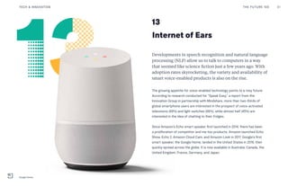 13
Internet of Ears
Developments in speech recognition and natural language
processing (NLP) allow us to talk to computers in a way
that seemed like science fiction just a few years ago. With
adoption rates skyrocketing, the variety and availability of
smart voice-enabled products is also on the rise.
The growing appetite for voice-enabled technology points to a rosy future.
According to research conducted for “Speak Easy,” a report from the
Innovation Group in partnership with Mindshare, more than two-thirds of
global smartphone users are interested in the prospect of voice-activated
televisions (69%) and light switches (66%), while almost half (45%) are
interested in the idea of chatting to their fridges.
Since Amazon’s Echo smart speaker first launched in 2014, there has been
a proliferation of competitor and me-too products. Amazon launched Echo
Show, Echo 2, Amazon Cloud Cam, and Amazon Look in 2017. Google’s first
smart speaker, the Google Home, landed in the United States in 2016, then
quickly spread across the globe. It is now available in Australia, Canada, the
United Kingdom, France, Germany, and Japan.
THE FUTURE 100 31TECH & INNOVATION
Google Home
 
