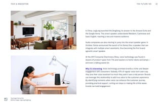 In China, LingLong launched the DingDong, its answer to the Amazon Echo and
the Google Home. This smart speaker understands Mandarin, Cantonese and
basic English, reaching a new and massive audience.
Audio companies are also starting to jump into the smart speaker game. In
October, Sonos announced the launch of its Sonos One, a speaker that can
integrate with multiple smart assistants, thus becoming the first brand-
agnostic smart speaker.
At the 2017 Consumer Electronics Show, voice technology was found in
dozens of product types from TVs and toasters to home robots and lamps—
and even a talking waste bin.
Why it’s interesting: Voice technology promises brands a richer and deeper
engagement with consumers. Globally, 43% of regular voice tech users say
they love their voice assistant so much they wish it was a real person. Brands
can leverage this relationship to add true value to the customer experience.
By identifying moments when voice can enhance the customer journey,
providing practical support, cutting out steps or making life a little easier,
brands can build engagement.
THE FUTURE 100 32TECH & INNOVATION
Top Image: Sonos One
Bottom Image: LingLong DingDong
 