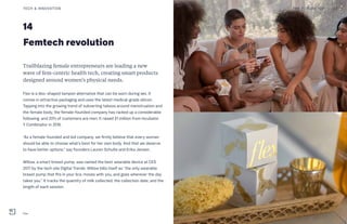 14
Femtech revolution
Trailblazing female entrepreneurs are leading a new
wave of fem-centric health tech, creating smart products
designed around women’s physical needs.
Flex is a disc-shaped tampon alternative that can be worn during sex. It
comes in attractive packaging and uses the latest medical-grade silicon.
Tapping into the growing trend of subverting taboos around menstruation and
the female body, the female-founded company has racked up a considerable
following, and 20% of customers are men. It raised $1 million from incubator
Y Combinator in 2016.
“As a female-founded and led company, we firmly believe that every woman
should be able to choose what’s best for her own body. And that we deserve
to have better options,” say founders Lauren Schulte and Erika Jensen.
Willow, a smart breast pump, was named the best wearable device at CES
2017 by the tech site Digital Trends. Willow bills itself as “the only wearable
breast pump that fits in your bra, moves with you, and goes wherever the day
takes you.” It tracks the quantity of milk collected, the collection date, and the
length of each session. 
THE FUTURE 100 33TECH & INNOVATION
Flex
 