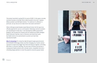 The product launched in spring 2017 at a price of $430. “In this space, normally
everyone focuses on the baby. We’re really focused on the mom,” explains
Willow president and CEO Naomi Kelman. “It’s subtle but it’s different. In
particular, we say, how can we make moms’ lives easier and better?”
Others offerings include Sweden-based Natural Cycles, the first app to be
officially approved for use as a contraceptive. Detecting a woman’s ovulation
and calculating her fertile days, it was developed by CERN scientist Elina
Berglund, who founded the company with her husband and CERN colleague,
Raoul Scherwitzl. NextGen Jane is a feminine care brand that tracks
key health metrics from period blood, so women can track their
reproductive health.
Why it’s interesting: For a long time, Big Tech giants largely ignored women
as a consumer technology market, but that’s changing. As a market, women
represent an opportunity bigger than China and India put together, controlling
$20 trillion in consumer spending. This new wave of female-led startups is
creating tech health products with a female-centric, empathetic lens and a
refreshing design aesthetic to meet this powerful consumer group’s needs.
THE FUTURE 100 34TECH & INNOVATION
Flex pop-up
 