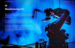 Post Womens-Interest Media
Post Wo
0416
Manufacturing 2.0
Hyper-personalized manufacturing is becoming a reality
and is set to transform the way we shop and the prices we
pay for goods.
In 2017, sportswear brand Adidas unveiled its Speedfactory in Germany, the
first automated factory that can quickly produce small-batch designs for
specific markets, cutting the production cycle from months to a single day.
“The true reason for the Speedfactory is just that: speed,” comments
Rowland Manthorpe, associate editor at Wired UK. “In today’s world, where
you’re more likely to order a pair of Yeezys from the back of an Uber than in a
store, the gap between wanting something and expecting to have it has shrunk
down to almost nothing.”
THE FUTURE 100 36TECH & INNOVATION
Adidas Speedfactory
 