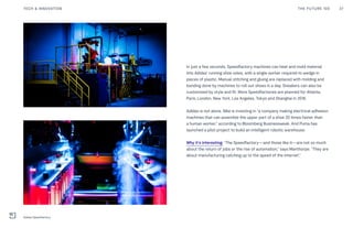 Post Womens-Interest Media
Post Wo
04
In just a few seconds, Speedfactory machines can heat and mold material
into Adidas' running shoe soles, with a single worker required to wedge in
pieces of plastic. Manual stitching and gluing are replaced with molding and
bonding done by machines to roll out shoes in a day. Sneakers can also be
customized by style and fit. More Speedfactories are planned for Atlanta,
Paris, London, New York, Los Angeles, Tokyo and Shanghai in 2018.
Adidas is not alone. Nike is investing in “a company making electrical adhesion
machines that can assemble the upper part of a shoe 20 times faster than
a human worker,” according to Bloomberg Businessweek. And Puma has
launched a pilot project to build an intelligent robotic warehouse.
Why it’s interesting: “The Speedfactory—and those like it—are not so much
about the return of jobs or the rise of automation,” says Manthorpe. “They are
about manufacturing catching up to the speed of the internet.”
THE FUTURE 100 37TECH & INNOVATION
Adidas Speedfactory
 
