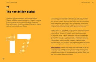 17
The next billion digital
The next billion consumers are coming online.
Thanks to falling smartphone prices, they’re coming
from emerging economies, dislodging the axis of
innovation away from America and Europe to places
such as Israel, India and China.
In many cases, nimble local players have figured out what these new users
need ahead of Silicon Valley stalwarts. Language barriers shift the focus to
voice and video over text. UC Browser, from China’s online services company
Alibaba, requires less data to cater to users with low-speed connections in
locations such as rural Asia. SHAREit, an app from China’s Lenovo, lets users
transfer music and movies to friends’ phones offline, saving data costs.
Emerging leaders are “building apps and services that respond to local needs,
and in doing so, they’re building products for the future of the internet,”
Caesar Sengupta, Google’s vice president of product management, told
the Wall Street Journal. “The next generation of global tech companies are
just as likely to come out of a local coffee shop in Bangalore or Ho Chi Minh
City as they are from Silicon Valley.” Silicon Valley is responding: Facebook
is partnering with telecom companies from Kenya to Myanmar to give
subscribers access to its Free Basics, which give users some internet services
without it counting towards their data plan, the New York Times reported.
Why it’s interesting: The next billion people online could change the way the
internet works, with new apps and new hubs of innovation. Upsides include
smarter grids and greater efficiencies. Downsides include exposing these new
markets to manipulation by the forces that have used Facebook, Twitter and
other social media to spread misinformation.
THE FUTURE 100 38TECH & INNOVATION
 